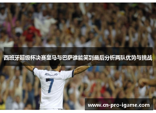 西班牙超级杯决赛皇马与巴萨谁能笑到最后分析两队优势与挑战