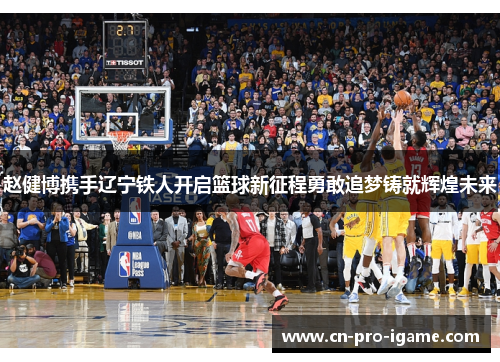 赵健博携手辽宁铁人开启篮球新征程勇敢追梦铸就辉煌未来