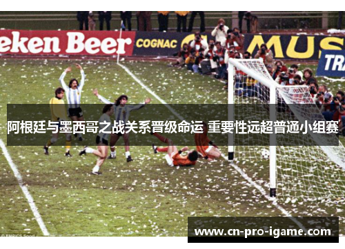 阿根廷与墨西哥之战关系晋级命运 重要性远超普通小组赛