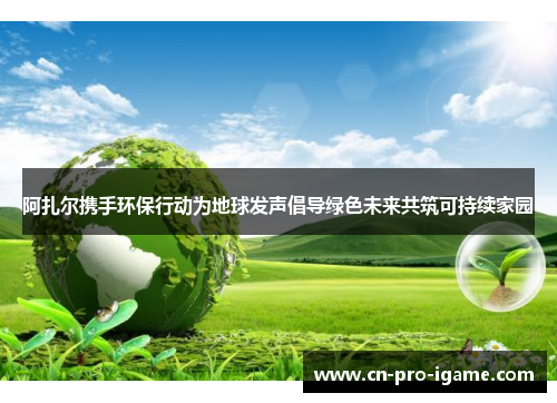 阿扎尔携手环保行动为地球发声倡导绿色未来共筑可持续家园