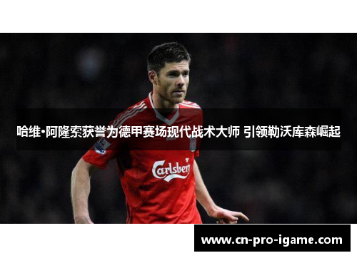 哈维·阿隆索获誉为德甲赛场现代战术大师 引领勒沃库森崛起