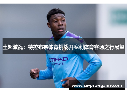 土超激战：特拉布宗体育挑战开塞利体育客场之行展望
