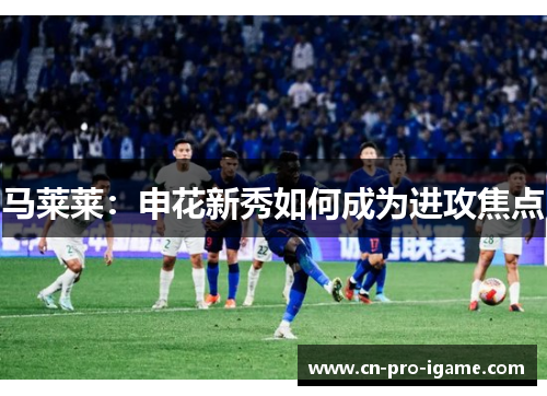 马莱莱：申花新秀如何成为进攻焦点