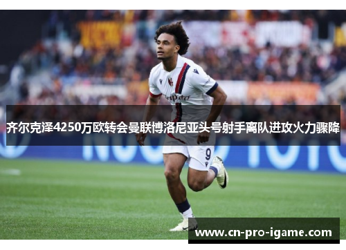 齐尔克泽4250万欧转会曼联博洛尼亚头号射手离队进攻火力骤降