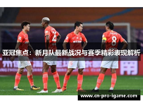 亚冠焦点：新月队最新战况与赛季精彩表现解析