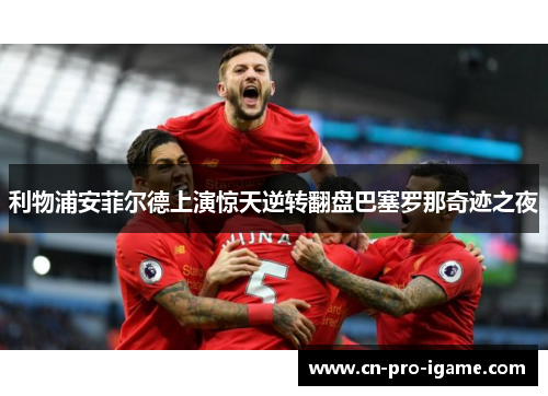 利物浦安菲尔德上演惊天逆转翻盘巴塞罗那奇迹之夜